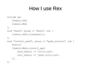 How I use Rex
include qw/
Common::SSH
Common::Web
/;
task "base", group => "base", sub {
Common::SSH::clampdown();
};
task "install_gads", group => "gads_servers", sub {
base();
Common::Web::install_app(
base_domain => 'ctrlo.com',
cert_domain => 'gads.ctrlo.com',
);
};
 