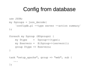 Config from database
use JSON;
my $groups = json_decode(
`configdb.pl --type server --action summary`
);
foreach my $group (@$groups) {
my $type = $group->{type};
my @servers = @{$group->{servers}};
group $type => @servers;
}
task "setup_apache", group => "web", sub {
...
};
 
