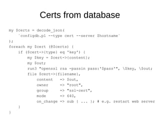Certs from database
my $certs = decode_json(
`configdb.pl --type cert --server $hostname`
);
foreach my $cert (@$certs) {
if ($cert->{type} eq 'key') {
my $key = $cert->{content};
my $out;
run3 "openssl rsa -passin pass:'$pass'", $key, $out;
file $cert->{filename},
content => $out,
owner => "root",
group => "ssl-cert",
mode => 640,
on_change => sub { ... }; # e.g. restart web server
}
}
 