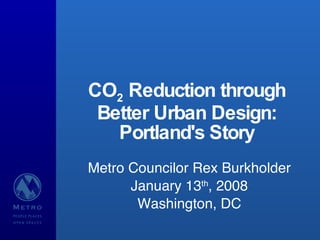 CO 2  Reduction through Better Urban Design: Portland's Story Metro Councilor Rex Burkholder January 13 th , 2008 Washington, DC 
