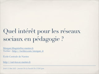 Quel intérêt pour les réseaux
sociaux en pédagogie ?
Morgan.Magnin@ec-nantes.fr
Twitter : http://twitter.com/morgan_it

École Centrale de Nantes

http://eat-tice.ec-nantes.fr

Jeudi 12 Mai 2011 - Journée De La Faculté De L’EM Lyon
 