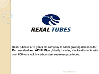 Rexal tubes is a 15 years old company to carter growing demands for
Carbon steel and API 5L Pipe globally. Leading stockiest in India with
over 800-ton stock in carbon steel seamless pipe tubes.
www.rexaltubes.in
 