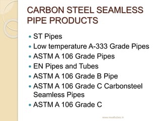 CARBON STEEL SEAMLESS
PIPE PRODUCTS
 ST Pipes
 Low temperature A-333 Grade Pipes
 ASTM A 106 Grade Pipes
 EN Pipes and...