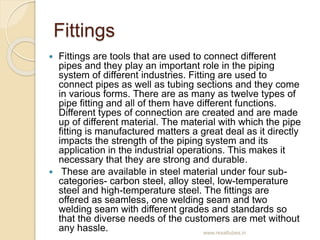 Fittings
 Fittings are tools that are used to connect different
pipes and they play an important role in the piping
syste...