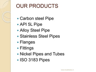OUR PRODUCTS
 Carbon steel Pipe
 API 5L Pipe
 Alloy Steel Pipe
 Stainless Steel Pipes
 Flanges
 Fittings
 Nickel Pi...