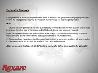 INTERNATIONAL, INC.
Generator Controls
If the generator is automatically controlled, water is added to the generator through spray nozzles to
control the heat generated during the reaction, maintaining a set operating temperature.
Note:
1. Smaller capacity generators have no automatically controlled water injection system. Water must
be drained from this type of generator and refilled each time a new charge is required.
When the rising water reaches a certain level a diaphragm control valve automatically opens the
drain valve and drains off lime slurry, closing when the level returns to normal.
2. If the water level rises above the high water level inside the generator, an alarm will sound and no
further water can be added until the level has been returned to normal.
A low water alarm is also activated if the lime slurry falls below a set level in the generator.
 