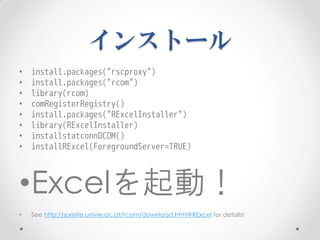 インストール
•   install.packages("rscproxy")
•   install.packages("rcom")
•   library(rcom)
•   comRegisterRegistry()
•   install.packages("RExcelInstaller")
•   library(RExcelInstaller)
•   installstatconnDCOM()
•   installRExcel(ForegroundServer=TRUE)



•Excelを起動！
•   See http://sunsite.univie.ac.at/rcom/download.html#RExcel for details!
 