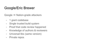 Google/Eric Brewer
Google ⇒ Nation-grade attackers
- 1 giant codebase
- Single trusted build system
- Proof that code review happened
- Knowledge of authors & reviewers
- Universal libs (same version)
- Private repos
 