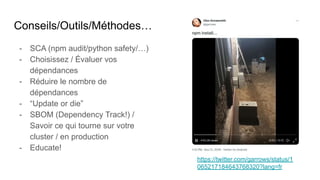 Conseils/Outils/Méthodes…
- SCA (npm audit/python safety/…)
- Choisissez / Évaluer vos
dépendances
- Réduire le nombre de
dépendances
- “Update or die”
- SBOM (Dependency Track!) /
Savoir ce qui tourne sur votre
cluster / en production
- Educate!
https://twitter.com/garrows/status/1
065217184643768320?lang=fr
 