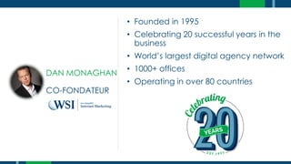 • Founded in 1995
• Celebrating 20 successful years in the
business
• World’s largest digital agency network
• 1000+ offices
• Operating in over 80 countries
DAN MONAGHAN
CO-FONDATEUR
 