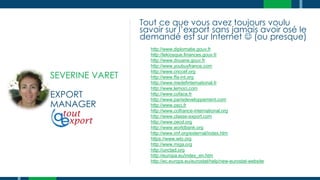 SEVERINE VARET
EXPORT
MANAGER
Tout ce que vous avez toujours voulu
savoir sur l’export sans jamais avoir osé le
demandé est sur Internet  (ou presque)
http://www.diplomatie.gouv.fr
http://lekiosque.finances.gouv.fr
http://www.douane.gouv.fr
http://www.youbuyfrance.com
http://www.cnccef.org
http://www.ffa-int.org
http://www.medefinternational.fr
http://www.lemoci.com
http://www.coface.fr
http://www.parisdeveloppement.com
http://www.osci.fr
http://www.ccifrance-international.org
http://www.classe-export.com
http://www.oecd.org
http://www.worldbank.org
http://www.imf.org/external/index.htm
https://www.wto.org
http://www.miga.org
http://unctad.org
http://europa.eu/index_en.htm
http://ec.europa.eu/eurostat/help/new-eurostat-website
 