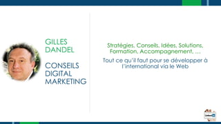 GILLES
DANDEL
CONSEILS
DIGITAL
MARKETING
Stratégies, Conseils, Idées, Solutions,
Formation, Accompagnement, …
Tout ce qu’il faut pour se développer à
l’international via le Web
 