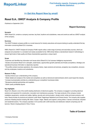 Find Industry reports, Company profiles
ReportLinker                                                                       and Market Statistics



                                              >> Get this Report Now by email!

Rexel S.A.: SWOT Analysis & Company Profile
Published on September 2010

                                                                                                             Report Summary

Synopsis
WMI's Rexel S.A. contains a company overview, key facts, locations and subsidiaries, news and events as well as a SWOT analysis
of the company.


Summary
This SWOT Analysis company profile is a crucial resource for industry executives and anyone looking to quickly understand the key
information concerning Rexel S.A.'s business.


WMI's 'Rexel S.A. SWOT Analysis & Company Profile' reports utilize a wide range of primary and secondary sources, which are
analyzed and presented in a consistent and easily accessible format. WMI strictly follows a standardized research methodology to
ensure high levels of data quality and these characteristics guarantee a unique report.


Scope
' Examines and identifies key information and issues about (Rexel S.A.) for business intelligence requirements
' Studies and presents Rexel S.A.'s strengths, weaknesses, opportunities (growth potential) and threats (competition). Strategic and
operational business information is objectively reported.
' The profile contains business operations, the company history, major products and services, prospects, key competitors, structure
and key employees, locations and subsidiaries.


Reasons To Buy
' Quickly enhance your understanding of the company.
' Obtain details and analysis of the market and competitors as well as internal and external factors which could impact the industry.
' Increase business/sales activities by understanding your competitors' businesses better.
' Recognize potential partnerships and suppliers.
' Obtain yearly profitability figures


Key Highlights
Rexel S.A. (Rexel) is one of the world's leading distributors of electrical supplies. The company is engaged in providing electrical
solutions and equipment for construction, renovation and maintenance purposes. The major products of the company include
installation equipments, conduits and cables, lighting, security and communication, climate control, white and brown products, and
tools. Rexel provides its products and solutions under Rexel, Hagemeyer Nederland and Onexis brands. The company also supplies
products of leading brands including 3M, Eaton, Cooper, Hager, Atlantic and Legrand, among others. It serves commercial, industrial
and residential sectors. The company operates in 34 countries with 2,300 branches and distribution network comprising over 40
banners. Rexel is headquartered in Paris, France.




                                                                                                             Table of Content

1 Company Overview



Rexel S.A.: SWOT Analysis & Company Profile                                                                                      Page 1/4
 