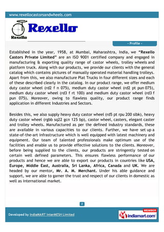 - Profile -

Established in the year, 1958, at Mumbai, Maharashtra, India, we “Rexello
Castors Private Limited” are an ISO 9001 certified company and engaged in
manufacturing & exporting quality range of castor wheels, trolley wheels and
platform truck. Along with our products, we provide our clients with the general
catalog which contains pictures of manually operated material handling trolleys.
Apart from this, we also manufacture Plat Trucks in four different sizes and each
of these described clearly in the catalog. In our product range, we offer medium
duty castor wheel (rd2 f n 075), medium duty castor wheel (rd2 pt pun 075),
medium duty castor wheel (rd3 f rt 100) and medium duty castor wheel (rd3 f
pun 075). Moreover, owing to flawless quality, our product range finds
application in different Industries and Sectors.

Besides this, we also supply heavy duty castor wheel (rd5 pt rpu 200 slbk), heavy
duty castor wheel (rgbb sq22 gcn 125 bp), castor wheel, casters, elegant caster
and trolley wheels. Manufactured as per the defined industry standards, these
are available in various capacities to our clients. Further, we have set up a
state-of-the-art infrastructure which is well equipped with latest machinery and
equipment. Our team of talented professionals make optimum use of the
facilities and enable us to provide effective solutions to the clients. Moreover,
before being supplied to the clients, our products are stringently tested on
certain well defined parameters. This ensures flawless performance of our
products and hence we are able to export our products in countries like USA,
Europe, Middle East, Australia, Sri Lanka, Africa, Canada and UK. We are
headed by our mentor, Mr. A. M. Merchant. Under his able guidance and
support, we are able to garner the trust and respect of our clients in domestic as
well as international market.
 