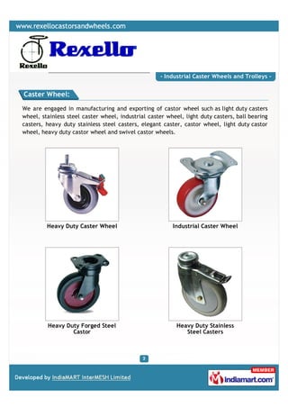 - Industrial Caster Wheels and Trolleys -


Caster Wheel:

We are engaged in manufacturing and exporting of castor wheel such as light duty casters
wheel, stainless steel caster wheel, industrial caster wheel, light duty casters, ball bearing
casters, heavy duty stainless steel casters, elegant caster, castor wheel, light duty castor
wheel, heavy duty castor wheel and swivel castor wheels.




         Heavy Duty Caster Wheel                         Industrial Caster Wheel




         Heavy Duty Forged Steel                           Heavy Duty Stainless
                 Castor                                       Steel Casters
 