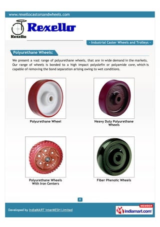 - Industrial Caster Wheels and Trolleys -


Polyurethane Wheels:

We present a vast range of polyurethane wheels, that are in wide demand in the markets.
Our range of wheels is bonded to a high impact polyolefin or polyamide core, which is
capable of removing the bond separation arising owing to wet conditions.




           Polyurethane Wheel                       Heavy Duty Polyurethane
                                                            Wheels




          Polyurethane Wheels                        Fiber Phenolic Wheels
            With Iron Centers
 
