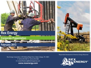 Rex Energy
Corporate Presentation

February 2013


                                                                                  Responsible Development of America’s Energy Resources
     Rex Energy Corporation | 476 Rolling Ridge Drive | State College, PA 16801
                       P: (814) 278-7267 | F: (814) 278-7286
                    E: InvestorRelations@RexEnergyCorp.com
                         www.rexenergy.com
 