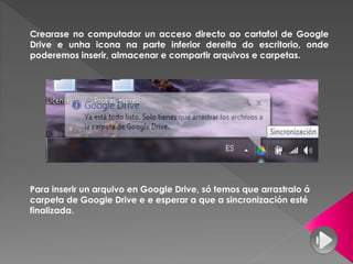 Crearase no computador un acceso directo ao cartafol de Google
Drive e unha icona na parte inferior dereita do escritorio, onde
poderemos inserir, almacenar e compartir arquivos e carpetas.
Para inserir un arquivo en Google Drive, só temos que arrastralo á
carpeta de Google Drive e e esperar a que a sincronización esté
finalizada.
 
