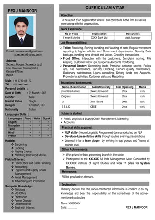 CURRICULAM VITAE
  REX J MANNOOR
                                         Objective:
                                         To be a part of an organization where I can contribute to the firm as well as
                                         grow along with the organization..
                                         Work Experience:
                                            No of Years              Organisation                   Designation
                                          1 Year 9 Months           XXXX Bank Ltd                  Asst. Manager
                                         Job Responsibilities:
                                           Teller: Receiving, Sorting, bundling and Vaulting of cash, Regular movement
E-mail: rexmannoor@gmail.com               reporting to higher officials and Government departments, Security Data
       xxxxxxxxx@yahoo.co.in               backups, handling keys of vault and Locker, Checking transactions.
                                           Front Office: Interaction with the customers, Complaint solving, File
Address                                    keeping, Customer follow ups, Suspense Accounts monitoring.
Xxxxxxx House, Xxxxxxxx (p.o)              Personnel Banker: Generating leads, Personal customer service, Follow
(via) Xxxxxxx, Xxxxxx(Dist.)               ups, File maintenance, Security Checking, Service quality maintenance,
Kerala- 670xxx                             Stationary maintenance, Loans consulting, Driving funds and Accounts,
INDIA                                      Promotional activities, Customer visits and Reporting
Mob : + 91 9747468173.
Tel : +91 xxxxxxxxx                      Educational background:
                                          Name of examination       Board/University      Year of passing      Marks
Personal details :
                                         (Post Graduation)         Xxxxxx University           20xx             xx%
Date of Birth     : 7th March 1987
Gender            : Male                 (Degree)                  Xxxxxx University            20xx            xx%
Marital Status    : Single               +2                        Xxxx Board                   200x            xx%
Religion          : Christian, RC        SSLC                      CBSE                         20xx            xx%
Nationality       : Indian
Languages Skills :                       Subjects studied:
  Languages Read Write Speak                  Retail, Logistics & Supply Chain Management, Marketing
  English                                     Accounts
  Malayalam
  Tamil                                   Practical skills acquired:
  Hindi                                     NLP skills- (Neuro Linguistic Programme) done a workshop on NLP
  French                                    Developed presentation skills through routine evening presentations
Hobbies:                                    Learned to be a team player by working in sop groups and Teams at
        Gardening                           branch level.
        Cooking                           Other Achievements:
        Playing Cricket
        Watching Hollywood Movies            Won prizes for best performing branch in the circle
Field of Interest:                           Participated in the XXXXXX All India Management Meet Conducted by
        Front Office and Cash Handling       XXXXXX Institute of Mgmt Studies and won 1st prize for System
        Accounting                           Games.
        Logistics and Supply Chain        References:
         Management
        Retail Management                Will be provided on demand.
        Advertising and Promotion
                                         Declaration:
Computer Knowledge:
      Windows                            I hereby declare that the above-mentioned information is correct up to my
      MS Office                          knowledge and bear the responsibility for the correctness of the above-
      Photoshop                          mentioned particulars
      Power Director
      Dreamweaver                        Place: XXXXXXX
      Best with Internet                 Date: ………..                                               REX J MANNOOR
 