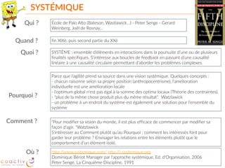 SYSTÉMIQUE
École  de  Palo  Alto  (Bateson,  Wastlawick…)  -­‐  Peter  Senge  -­‐  Gerard  
Weinberg,  Joël  de  Rosnay…
fin  XIXè,  puis  second  partie  du  XXè
SYSTÈME  :  ensemble  d’éléments  en  interactions  dans  la  poursuite  d’une  ou  de  plusieurs  
finalités  spécifiques.  S’intéresse  aux  boucles  de  feedback  en  passant  d’une  causalité  
linéaire  à  une  causalité  circulaire  permettant  d’aborder  les  problèmes  complexes.
Parce  que  l’agilité  prend  sa  source  dans  une  vision  systémique.  Quelques  concepts  :  
-­‐  chacun  raisonne  selon  sa  propre  position  (anthropocentrisme),  l’amélioration  
individuelle  est  une  amélioration  locale  
-­‐  l‘optimum  global  n'est  pas  égal  à  la  somme  des  optima  locaux  (Théorie  des  contraintes).   
-­‐  "plus  de  la  même  chose  produit  plus  du  même  résultat".    Watzlawick  
-­‐  un  problème  à  un  endroit  du  système  est  également  une  solution  pour  l’ensemble  du  
système
"Pour  modifier  sa  vision  du  monde,  il  est  plus  efficace  de  commencer  par  modifier  sa  
façon  d'agir.  "Watzlawick 
S’intéresser  au  Comment  plutôt  qu’au  Pourquoi  :  comment  les  intéressés  font  pour  
garder  leur  problème  ?  Envisager  les  relations  entre  les  éléments  plutôt  que  le  
comportement  d’un  élément  isolé.
http://www.systemique.com/  http://i-­‐systemique.org   
Dominique  Bériot  Manager  par  l'approche  systémique,  Ed.  d'Organisation,  2006    
Peter  Senge,  La  Cinquième  Discipline,  1991
Qui  ?
Quand  ?
Quoi  ?
Pourquoi  ?
Comment  ?
Où  ?
 