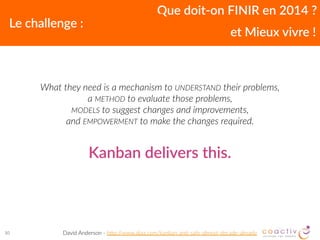 What  they  need  is  a  mechanism  to  UNDERSTAND  their  problems,   
a  METHOD  to  evaluate  those  problems,   
MODELS  to  suggest  changes  and  improvements,   
and  EMPOWERMENT  to  make  the  changes  required.  
30
Que  doit-­‐on  FINIR  en  2014  ?
Le  challenge  :
et  Mieux  vivre  !
David  Anderson  -­‐  h8p://www.djaa.com/kanban-­‐an2-­‐safe-­‐almost-­‐decade-­‐already
Kanban  delivers  this.
 