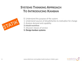 50
0.  Understand  the  purpose  of  the  system  
1.  Understand  sources  of  dissa2sfac2on  &  mo2va2on  for  change  
2.  Analyze  demand  and  capability  
3.  Model  workﬂow    
4.  Discover  classes  of  service   
5.  Design  kanban  systems  
www.slideshare.net/asplake/statik-­‐kanbans-­‐hidden-­‐gem
SYSTEMS  THINKING  APPROACH   
TO  INTRODUCING  KANBAN
STATIK
 