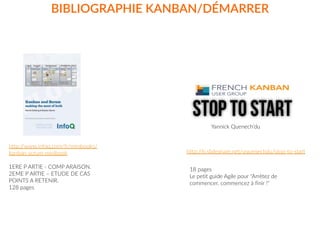 BIBLIOGRAPHIE  KANBAN/DÉMARRER
http://www.infoq.com/fr/minibooks/
kanban-­‐scrum-­‐minibook  
1ERE  P  ARTIE  -­‐  COMP  ARAISON.    
2EME  P  ARTIE  –  ETUDE  DE  CAS    
POINTS  A  RETENIR.  
128  pages
STOP to start
Yannick  Quenech’du
http://fr.slideshare.net/yquenechdu/stop-­‐to-­‐start
18  pages  
Le  petit  guide  Agile  pour  "Arrêtez  de  
commencer,  commencez  à  finir  !"
 