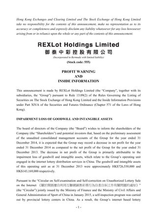 - 1 -
Hong Kong Exchanges and Clearing Limited and The Stock Exchange of Hong Kong Limited
take no responsibility for the contents of this announcement, make no representation as to its
accuracy or completeness and expressly disclaim any liability whatsoever for any loss howsoever
arising from or in reliance upon the whole or any part of the contents of this announcement.
(Incorporated in Bermuda with limited liability)
(Stock code: 555)
PROFIT WARNING
AND
INSIDE INFORMATION
This announcement is made by REXLot Holdings Limited (the “Company”, together with its
subsidiaries, the “Group”) pursuant to Rule 13.09(2) of the Rules Governing the Listing of
Securities on The Stock Exchange of Hong Kong Limited and the Inside Information Provisions
under Part XIVA of the Securities and Futures Ordinance (Chapter 571 of the Laws of Hong
Kong).
IMPAIRMENT LOSS OF GOODWILL AND INTANGIBLE ASSETS
The board of directors of the Company (the “Board”) wishes to inform the shareholders of the
Company (the “Shareholders”) and potential investors that, based on the preliminary assessment
of the unaudited consolidated management accounts of the Group for the year ended 31
December 2014, it is expected that the Group may record a decrease in net profit for the year
ended 31 December 2014 as compared to the net profit of the Group for the year ended 31
December 2013. The decrease in net profit of the Group is primarily attributable to the
impairment loss of goodwill and intangible assets, which relate to the Group’s operating unit
engaged in the internet lottery distribution services in China. The goodwill and intangible assets
of this operating unit as at 31 December 2013 were approximately HK$726,530,000 and
HK$143,169,000 respectively.
Pursuant to the “Circular on Self-examination and Self-correction on Unauthorized Lottery Sale
on the Internet 《關於開展擅自利用互聯網銷售彩票行為自查自糾工作有關問題的通知》”
(the “Circular”) jointly issued by the Ministry of Finance and the Ministry of Civil Affairs and
General Administration of Sport of China in January 2015, a self-inspection program was carried
out by provincial lottery centers in China. As a result, the Group’s internet based lottery
 