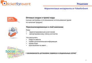 10
Маркетинговые инструменты от TicketForEvent
Решение
Кому:
• зарегистрированным участникам
• импортированному списку контактов
Что рассылать:
• новости ивента
• любая дополнительная информация
• промо-коды
• приглашения на ивент…
Оптовые скидки и промо-коды
полная настройка и отслеживание использования (даже
по каналам продаж)
Персонализированные e-mail кампании
+ возможность установки сервиса в социальных сетях!
 