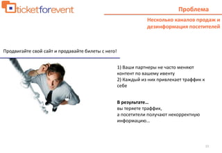 11
Проблема
Продвигайте свой сайт и продавайте билеты с него!
Несколько каналов продаж и
дезинформация посетителей
1) Ваши партнеры не часто меняют
контент по вашему ивенту
2) Каждый из них привлекает траффик к
себе
В результате…
вы теряете траффик,
а посетители получают некорректную
информацию…
 