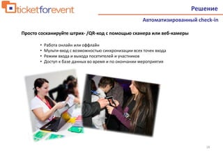 18
• Работа онлайн или оффлайн
• Мульти-вход с возможностью синхронизации всех точек входа
• Режим входа и выхода посетителей и участников
• Доступ к базе данных во время и по окончании мероприятия
Решение
Автоматизированный check-in
Просто сосканируйте штрих- /QR-код с помощью сканера или веб-камеры
 