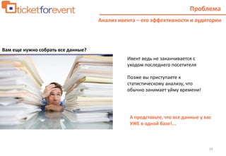 19
Проблема
Анализ ивента – его эффективности и аудитории
Вам еще нужно собрать все данные?
Ивент ведь не заканчивается с
уходом последнего посетителя
Позже вы приступаете к
статистическому анализу, что
обычно занимает уйму времени!
А представьте, что все данные у вас
УЖЕ в одной базе!...
 