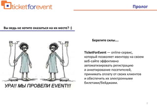 2
Пролог
Вы ведь не хотите оказаться на их месте? :)
Берегите силы….
TicketForEvent — online-сервис,
который позволяет ивентору на своем
веб-сайте эффективно
автоматизировать регистрацию
и анкетирование посетителей,
принимать оплату от своих клиентов
и обеспечить их электронными
билетами/бейджами.
 