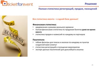 20
Решение
Полная статистика регистраций, продаж, посещений
Финансовая статистика:
• уведомления в режиме реального времени
• полная финансовая статистика по продажам билетов даже во время
ивента
• статистика продаж и комиссий по каждому из партнеров
Посетители:
• гибкие фильтры для поиска и анализа по каждому из пунктов
созданной вами анкеты!
• статистика регистраций и посещения мероприятия
• экспорт данных посетителей для дальнейшего анализа
Вся статистика ивента – в одной базе данных!
 