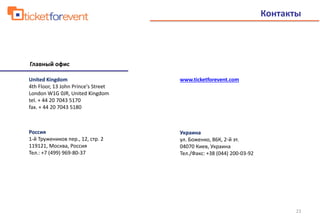 United Kingdom
4th Floor, 13 John Prince's Street
London W1G 0JR, United Kingdom
tel. + 44 20 7043 5170
fax. + 44 20 7043 5180
Россия
1-й Тружеников пер., 12, стр. 2
119121, Москва, Россия
Тел.: +7 (499) 969-80-37
Украина
ул. Боженко, 86К, 2-й эт.
04070 Киев, Украина
Тел./Факс: +38 (044) 200-03-92
www.ticketforevent.com
Контакты
Главный офис
23
 