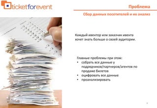 4
Проблема
Сбор данных посетителей и их анализ
Каждый ивентор или заказчик ивента
хочет знать больше о своей аудитории.
Главные проблемы при этом:
• собрать все данные у
подрядчиков/партнеров/агентов по
продаже билетов
• оцифровать все данные
• проанализировать
 