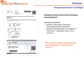 7
Решение
Электронный билет или бейдж
Настройка дизайна:
• Логотипы партнеров, спонсоров…
• Настраиваемый текстовый блок
• Цветовая идентификация на каждый тип
посетителя – например, пресса, гость,
участник….
Вы получаете доход за размещение
лого на билете – и экономите на
печати!
Неограниченное количество по разным
типам билетов!
 