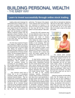 BUILDING PERSONAL WEALTH
                     - THE EASY WAY

                       Learn to invest successfully through online stock trading.
                          Leading online stock brokerage firm     performing. “The beauty of this program       would often be interrupted by telephone
                     CitisecOnline (COL) is helping raise up a    is that customers direct and control their    calls from his other clients. Moreover, it
                     new breed of investors ready to make         own investments by deciding on the            would take a while for her broker to buy
                     the most of opportunities offered by the     amount of money you want to invest and        and sell stocks for her so she would
                     stock market. As part of its commitment      for how long with the help of COL’s           often not be able to trade at the prices
                     to help Filipinos achieve their financial    platform and stock selection”, Bate adds.     she wanted.
                     goals, COL has launched a simple yet
                     effective investment program that has            Through COL’s EIP, customers need          “I can trade on
                     generated a stream of inquiries, many of     not have determine when to buy or sell          hard data, not
                     which were from investors who have little    and what stocks to invest in. COL Vice-       on speculation.“
                     or no knowledge of the stock market and      President and Head of Investor
                     at the same time, may have minimal           Education Juanis Barredo explains that           BILLIE SYLING
                                                                                                                  BUSINESSWOMAN &
                     funds to invest initially.                   online trading has made it a lot more                 HOUSEWIFE
                                                                  convenient for customers to enjoy the
                           The COL Easy Investment Program        benefits of cost averaging. "We have
                     (EIP) employs an effective and proven        simplified the process so that even first-
                     investment method called cost-averaging      time investors can profit from it." The
                     that minimizes risks in the stock market     COL Easy Investment Program pares
                     while offering the benefits of wealth        down the choices of investors to a pre-
                     generation through investments in any of     selected list of Premium Growth Stocks.
                     the pre-selected list of Premium Growth      These companies with a proven track
                     Stocks. The cost averaging method is an      record and posse’s qualities that will
                     established wealth-building tool             continue drive shareholder value in the               The internet which provides
                     employed by many individuals as well as      long-term.                                    information and automated access to the
                     some financial institutions worldwide.                                                     stock market changed all that for her.
                     According to Dino Bate, President of                To help first-time investors learn     Through COL, she now gets company
                     CitisecOnline, "We’ve simplified and         about the stock market and to get started     and stock market information real-time.
                     aided the investment process by              trading online, CitisecOnline launched        She appreciates that she can check
                     automating the cost averaging method         the COL Investor Seminar Series, which        issues traded, volume of transactions
                     and providing additional features in our     offers various seminars and briefings,        and ever find out who are buying and
PAID ADVERTISEMENT




                     online platform to make it convenient for    free-of-charge to all interested investors.   selling. She says, “I can trade on hard
                     all investors to access and invest in the    Over the past two years, over 10,000          data, not on speculation. When I hear of
                     stock market”.                               Filipinos nationwide have attended the        good buys from my friends, I can check
                                                                  COL Investor Seminar Series. People           the hard data myself and use that to
                             COL customers simply have to         from all walks of life, including             back my decisions.”
                     choose from a list of pre-selected           employees, students, entrepreneurs,
                     companies carefully qualified by COL’s       overseas Filipino workers and policemen           Catholic lay preacher and best-selling
                     seasoned financial analysts. They can        learn about how to spot opportunities in      author, Bro. Bo Sanchez was one of
                     schedule their investments by setting up     the stock market. Until recently, investors   those who took up COL’s challenge to
                     a fixed amount to be invested at regular     like Billie Syling, who with her husband      learn more about online stock trading
                     intervals through COL’s online platform.     runs a family business supplying industry     even if he did not have any financial
                     Customers will be reminded through           mills and heads the Alumnae Association       training. He attended a COL seminar in
                     email prior to their scheduled investment    of Immaculate Concepcion Academy,             March 2007 and since then has been
                     dates and they will be able to track their   used to rely on a broker for advice and to    buying selected shares from what he
                     portfolio over the internet anytime and      execute trades. She found it frustrating      believes are solid, enduring and growing
                     see how their investments are                when her conversation with the broker         companies.


                                                                                                                                 Continued on page 38.
    136 } KerygmaMay2009
    {
 