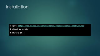 Installation
$ wget https://dl.minio.io/server/minio/release/linux-amd64/minio
$ chmod +x minio
# That’s it !
 