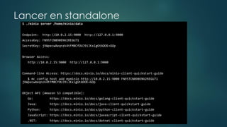 Lancer en standalone
$ ./minio server /home/minio/data
Endpoint: http://10.0.2.15:9000 http://127.0.0.1:9000
AccessKey: FN95TCN890ENV2REGU71
SecretKey: jVWpecwAeqnzk4tFM8CfOUJ9iJKxlgGtADOE+GOp
Browser Access:
http://10.0.2.15:9000 http://127.0.0.1:9000
Command-line Access: https://docs.minio.io/docs/minio-client-quickstart-guide
$ mc config host add myminio http://10.0.2.15:9000 FN95TCN890ENV2REGU71
jVWpecwAeqnzk4tFM8CfOUJ9iJKxlgGtADOE+GOp
Object API (Amazon S3 compatible):
Go: https://docs.minio.io/docs/golang-client-quickstart-guide
Java: https://docs.minio.io/docs/java-client-quickstart-guide
Python: https://docs.minio.io/docs/python-client-quickstart-guide
JavaScript: https://docs.minio.io/docs/javascript-client-quickstart-guide
.NET: https://docs.minio.io/docs/dotnet-client-quickstart-guide
 
