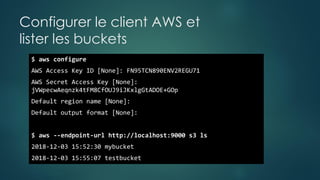 Configurer le client AWS et
lister les buckets
$ aws configure
AWS Access Key ID [None]: FN95TCN890ENV2REGU71
AWS Secret Access Key [None]:
jVWpecwAeqnzk4tFM8CfOUJ9iJKxlgGtADOE+GOp
Default region name [None]:
Default output format [None]:
$ aws --endpoint-url http://localhost:9000 s3 ls
2018-12-03 15:52:30 mybucket
2018-12-03 15:55:07 testbucket
 