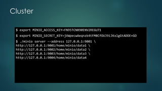 Cluster
$ export MINIO_ACCESS_KEY=FN95TCN890ENV2REGU71
$ export MINIO_SECRET_KEY=jVWpecwAeqnzk4tFM8CfOUJ9iJKxlgGtADOE+GO
$ ./minio server --address 127.0.0.1:9001 
http://127.0.0.1:9001/home/minio/data1 
http://127.0.0.1:9002/home/minio/data2 
http://127.0.0.1:9003/home/minio/data3 
http://127.0.0.1:9004/home/minio/data4
 