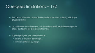 Quelques limitations – 1/2
 Pas de multi tenant. Si besoin de plusieurs tenants (clients), déployer
plusieurs minio.
 Le chiffrement coté serveur doit être demandé explicitement par le
client qui fournit les clés de chiffrement
 Topologie figée, pas de rebalance
 Quand c’est plein, dommage…
 « Minio is different by design »
 