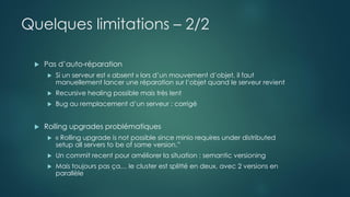 Quelques limitations – 2/2
 Pas d’auto-réparation
 Si un serveur est « absent » lors d’un mouvement d’objet, il faut
manuellement lancer une réparation sur l’objet quand le serveur revient
 Recursive healing possible mais très lent
 Bug au remplacement d’un serveur : corrigé
 Rolling upgrades problématiques
 « Rolling upgrade is not possible since minio requires under distributed
setup all servers to be of same version.”
 Un commit recent pour améliorer la situation : semantic versioning
 Mais toujours pas ça… le cluster est splitté en deux, avec 2 versions en
parallèle
 