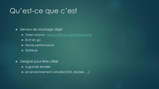 Qu’est-ce que c’est
 Serveur de stockage objet
 Open-source : https://github.com/minio/minio
 Écrit en go
 Haute performance
 Distribué
 Designé pour être utilisé
 à grande échelle
 en environnement virtualisé (VM, docker, …)
 