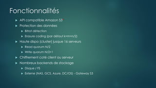 Fonctionnalités
 API compatible Amazon S3*
 Protection des données
 Bitrot détection
 Erasure coding (par défaut k=m=n/2)
 Haute dispo (cluster) jusque 16 serveurs
 Read quorum N/2
 Write quorum N/2+1
 Chiffrement coté client ou serveur
 Nombreux backends de stockage
 Disque / FS
 Externe (NAS, GCS, Azure, DC/OS) - Gateway S3
 