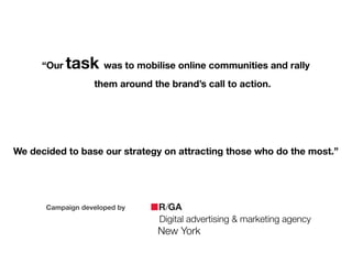 Campaign developed by
Digital advertising & marketing agency
New York
!
“Our task was to mobilise online communities and rally
them around the brand’s call to action.
!
!
!
We decided to base our strategy on attracting those who do the most.”
