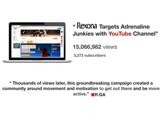 !
15,066,982 views
5,273 subscribers
!
“ Targets Adrenaline
Junkies with YouTube Channel”
“ Thousands of views later, this groundbreaking campaign created a
community around movement and motivation to get out there and be more
active.”