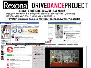 ВОЗМОЖНОСТИ REXONA DIGITAL MEDIA
Продакт-плейсмент в аккаунтах соцсетей селебретис - участниц
REXONA DANCE TV - 01/03/2011 – 01/09/2011
(ПРИМЕР: Виктория Дайнеко Youtube, Facebook,Twitter, Vkontakte)
 