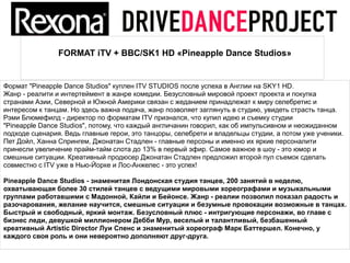 FORMAT iTV + BBC/SK1 HD «Pineapple Dance Studios»


Формат "Pineapple Dance Studios" куплен ITV STUDIOS после успеха в Англии на SKY1 HD.
Жанр - реалити и интертеймент в жанре комедии. Безусловный мировой проект проекта и покупка
странами Азии, Северной и Южной Америки связан с жеданием принадлежат к миру селебретис и
интересом к танцам. Но здесь важна подача, жанр позволяет заглянуть в студию, увидеть страсть танца.
Рэми Блюмефилд - директор по форматам ITV признался, что купил идею и съемку студии
"Pineapple Dance Studios", потому, что каждый англичанин говорил, как об импульсивном и неожиданном
подходе сценария. Ведь главные герои, это танцоры, селебрети и владельцы студии, а потом уже ученики.
Пет Дойл, Ханна Спрингем, Джонатан Стадлен - главные персоны и именно их яркие персоналити
принесли увеличение прайм-тайм слота до 13% в первый эфир. Самое важное в шоу - это юмор и
смешные ситуации. Креативный продюсер Джонатан Стадлен предложил второй пул съемок сделать
совместно с ITV уже в Нью-Йорке и Лос-Анжелес - это успех!

Pineapple Dance Studios - знаменитая Лондонская студия танцев, 200 занятий в неделю,
охватывающая более 30 стилей танцев с ведущими мировыми хореографами и музыкальными
группами работавшими с Мадонной, Кайли и Бейонсе. Жанр - реалии позволил показал радость и
разочарования, желание научится, смешные ситуации и безумные провокации возможные в танцах.
Быстрый и свободный, яркий монтаж. Безусловный плюс - интригующие персонажи, во главе с
бизнес леди, девушкой миллионером Дебби Мур, веселый и талантливый, безбашенный
креативный Artistic Director Луи Спенс и знаменитый хореограф Марк Баттершел. Конечно, у
каждого своя роль и они невероятно дополняют друг-друга.
 